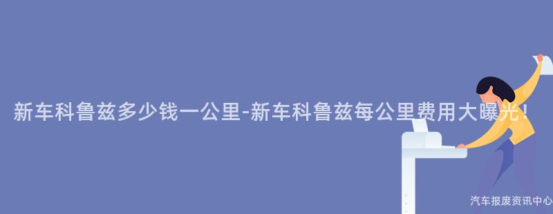 新车科鲁兹多少钱一公里-新车科鲁兹每公里费用大曝光！
