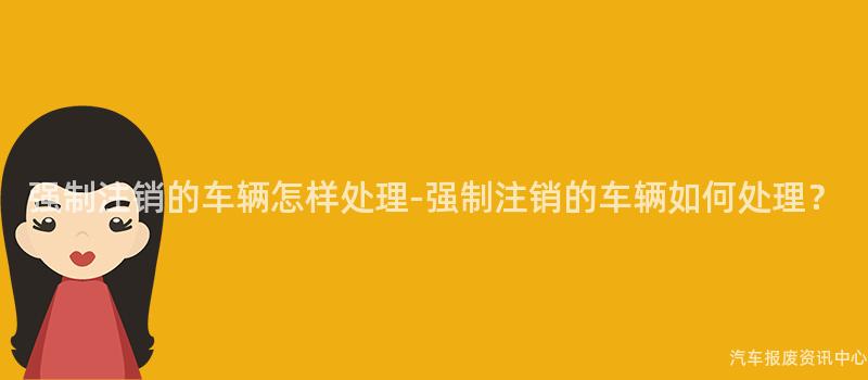 强制注销的车辆怎样处理-强制注销的车辆如何处理？
