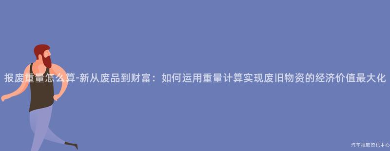 报废重量怎么算-新从废品到财富：如何运用重量计算实现废旧物资的经济价值最大化
