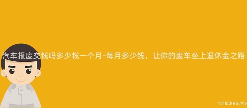 汽车报废交钱吗多少钱一个月-每月多少钱，让你的废车坐上退休金之路