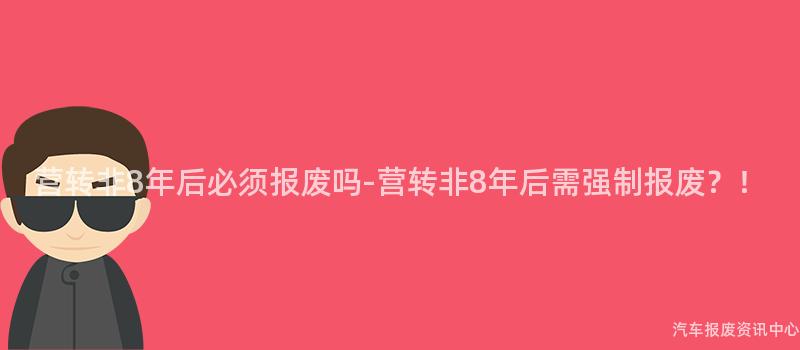 营转非8年后必须报废吗-营转非8年后需强制报废？！