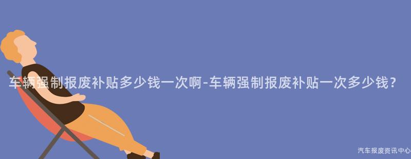 车辆强制报废补贴多少钱一次啊-车辆强制报废补贴一次多少钱？
