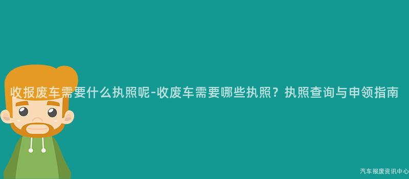 收报废车需要什么执照呢-收废车需要哪些执照？执照查询与申领指南