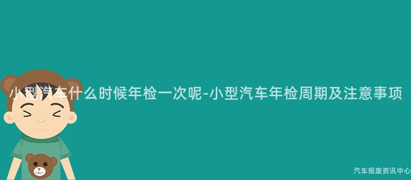 小型汽车什么时候年检一次呢-小型汽车年检周期及注意事项