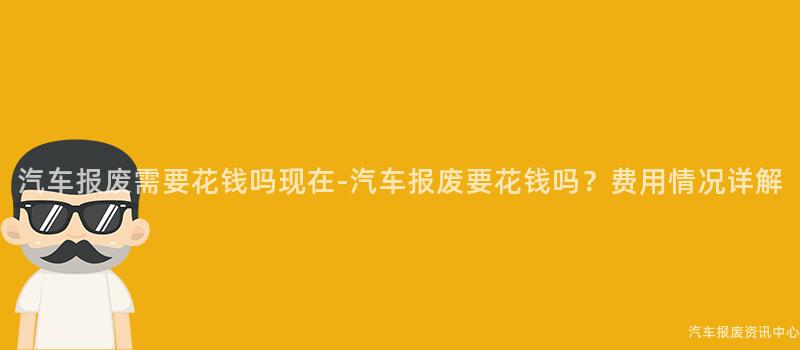 汽车报废需要花钱吗现在-汽车报废要花钱吗？费用情况详解