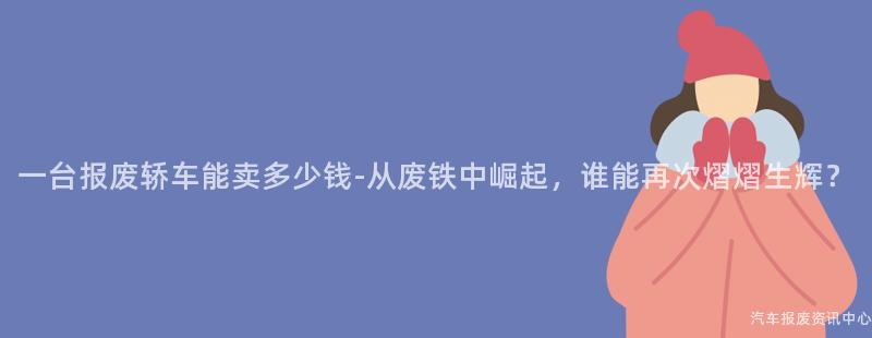 一台报废轿车能卖多少钱-从废铁中崛起，谁能再次熠熠生辉？