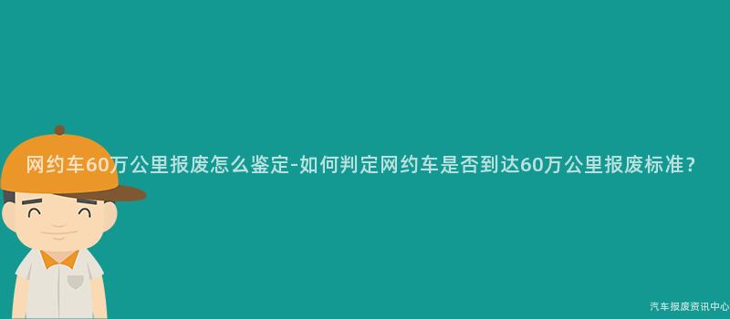 网约车60万公里报废怎么鉴定-如何判定网约车是否到达60万公里报废标准？