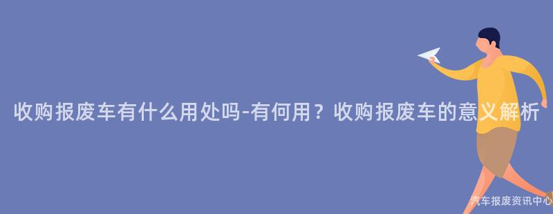 收购报废车有什么用处吗-有何用？收购报废车的意义解析