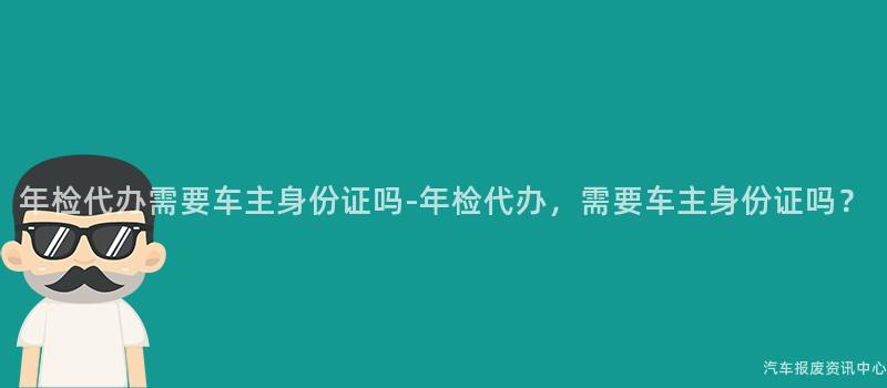 年检代办需要车主身份证吗-年检代办，需要车主身份证吗？