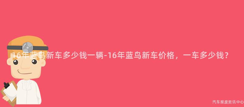 16年蓝鸟新车多少钱一辆-16年蓝鸟新车价格，一车多少钱？