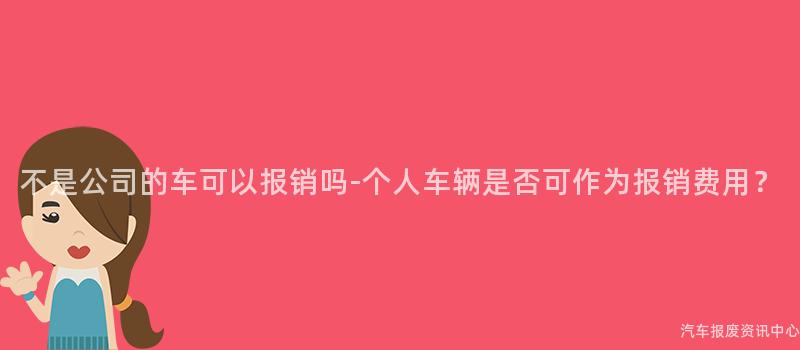 不是公司的车可以报销吗-个人车辆是否可作为报销费用？