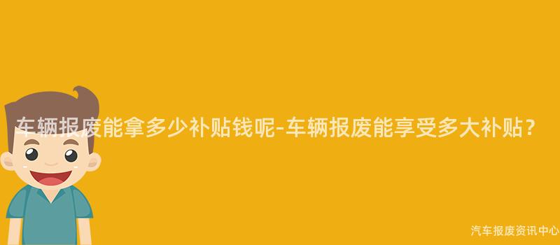 车辆报废能拿多少补贴钱呢-车辆报废能享受多大补贴？