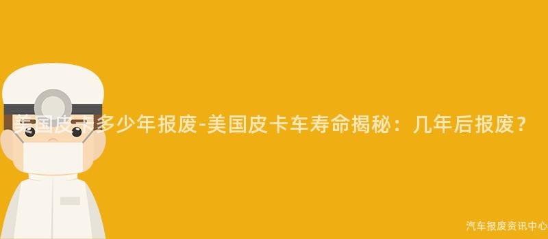 美国皮卡多少年报废-美国皮卡车寿命揭秘：几年后报废？
