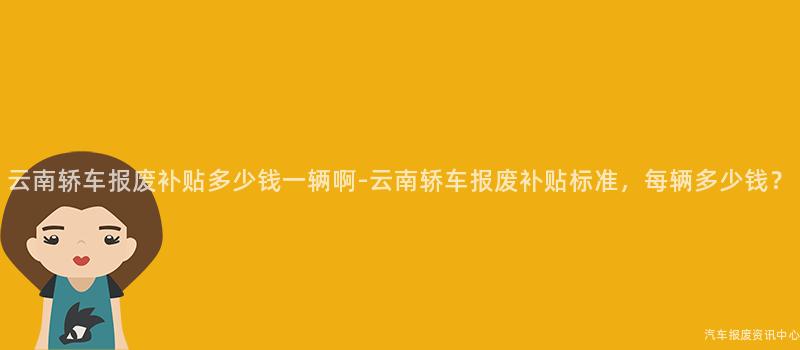 云南轿车报废补贴多少钱一辆啊-云南轿车报废补贴标准，每辆多少钱？