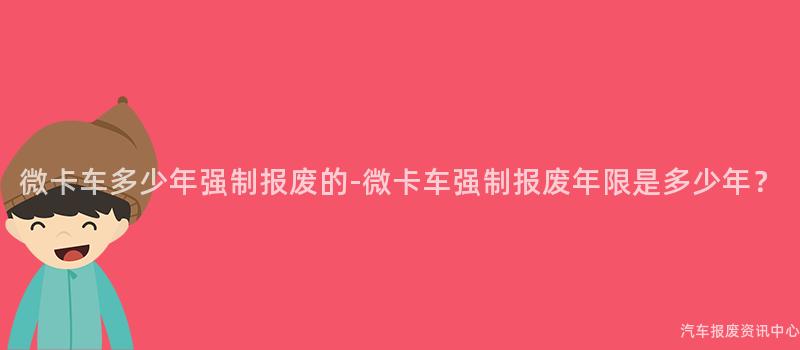 微卡车多少年强制报废的-微卡车强制报废年限是多少年？