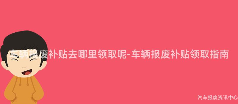 车辆报废补贴去哪里领取呢-车辆报废补贴领取指南