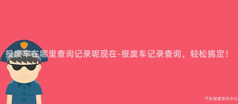 报废车在哪里查询记录呢现在-报废车记录查询，轻松搞定！