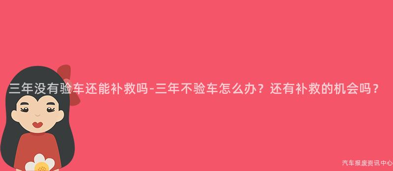 三年没有验车还能补救吗-三年不验车怎么办？还有补救的机会吗？