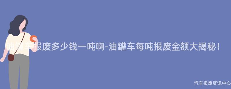 油罐车报废多少钱一吨啊-油罐车每吨报废金额大揭秘！
