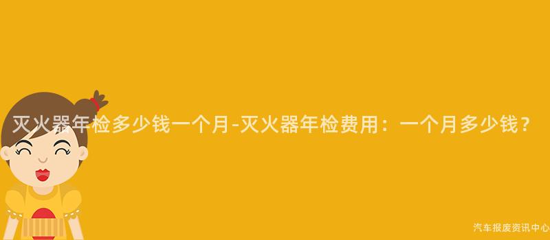灭火器年检多少钱一个月-灭火器年检费用：一个月多少钱？