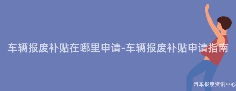 车辆报废补贴在哪里申请-车辆报废补贴申请指南