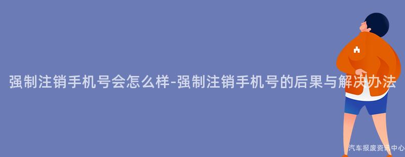 强制注销手机号会怎么样-强制注销手机号的后果与解决办法