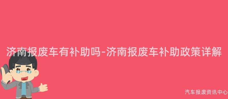济南报废车有补助吗-济南报废车补助政策详解