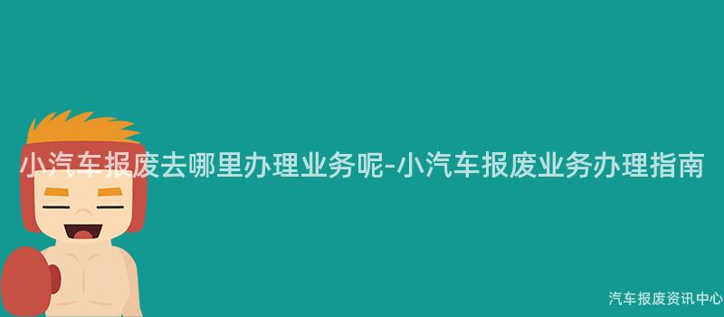 小汽车报废去哪里办理业务呢-小汽车报废业务办理指南