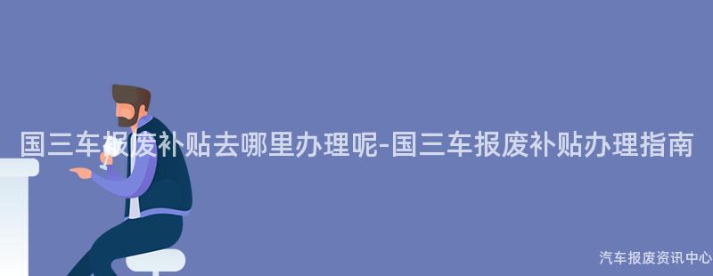 国三车报废补贴去哪里办理呢-国三车报废补贴办理指南