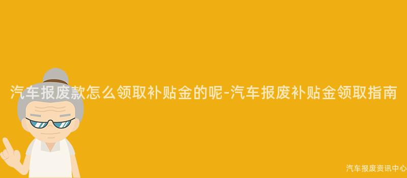 汽车报废款怎么领取补贴金的呢-汽车报废补贴金领取指南