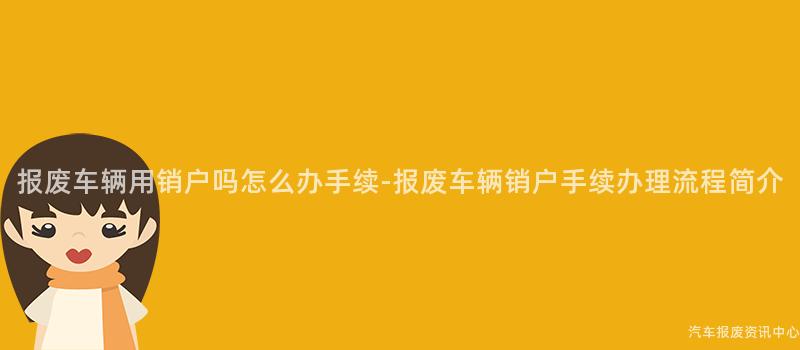报废车辆用销户吗怎么办手续-报废车辆销户手续办理流程简介