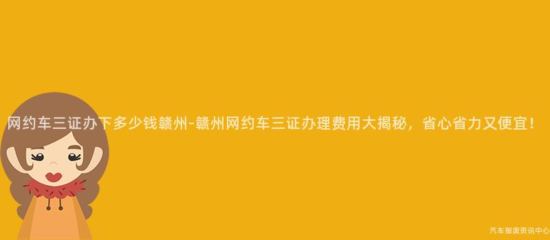 网约车三证办下多少钱赣州-赣州网约车三证办理费用大揭秘，省心省力又便宜！