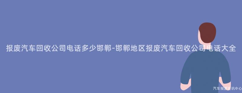 报废汽车回收公司电话多少邯郸-邯郸地区报废汽车回收公司电话大全