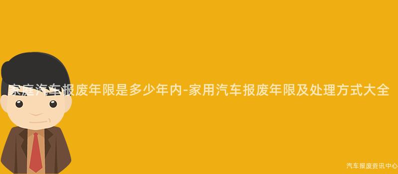 家庭汽车报废年限是多少年内-家用汽车报废年限及处理方式大全