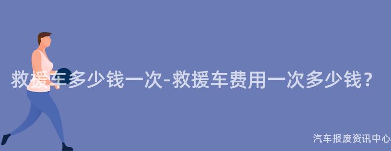 救援车多少钱一次-救援车费用一次多少钱？