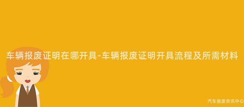车辆报废证明在哪开具-车辆报废证明开具流程及所需材料
