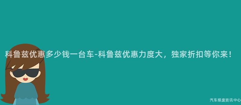 科鲁兹优惠多少钱一台车-科鲁兹优惠力度大，独家折扣等你来！
