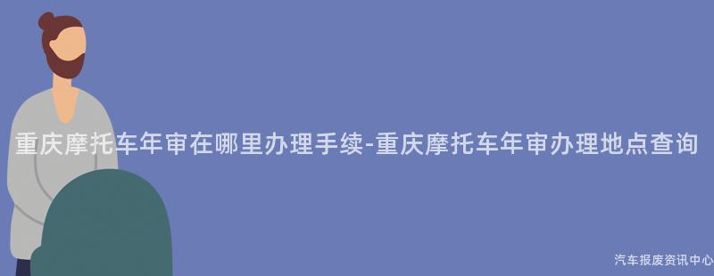 重庆摩托车年审在哪里办理手续-重庆摩托车年审办理地点查询