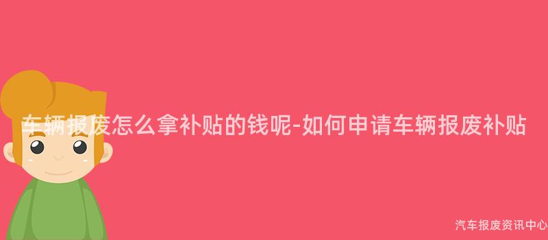 车辆报废怎么拿补贴的钱呢-如何申请车辆报废补贴