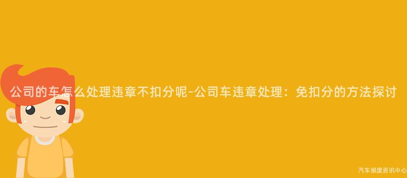 公司的车怎么处理违章不扣分呢-公司车违章处理：免扣分的方法探讨
