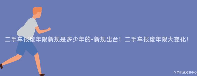 二手车报废年限新规是多少年的-新规出台！二手车报废年限大变化！