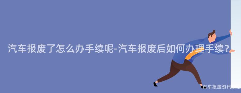 汽车报废了怎么办手续呢-汽车报废后如何办理手续？