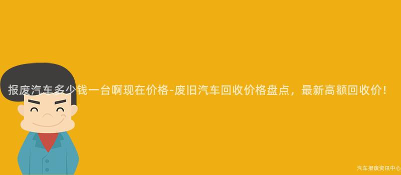 报废汽车多少钱一台啊现在价格-废旧汽车回收价格盘点，最新高额回收价！
