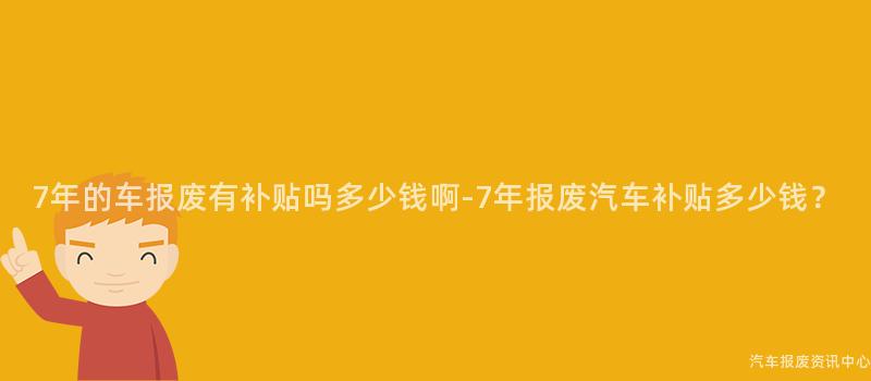 7年的车报废有补贴吗多少钱啊-7年报废汽车补贴多少钱？