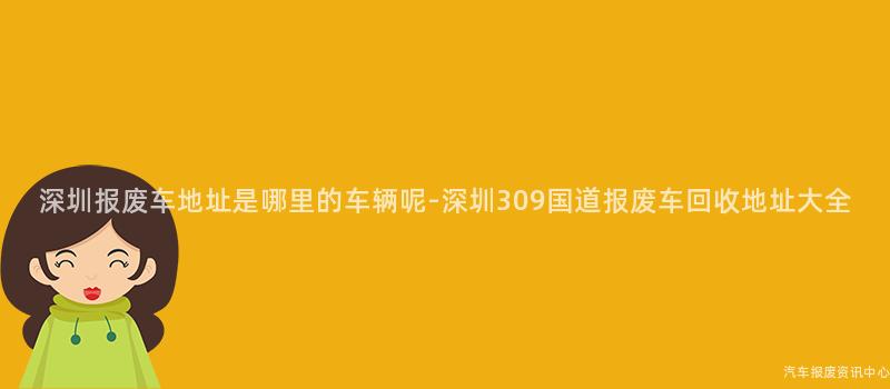 深圳报废车地址是哪里的车辆呢-深圳309国道报废车回收地址大全