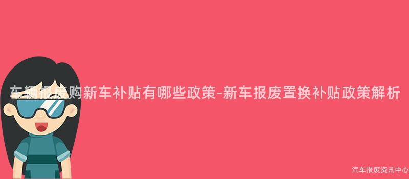车辆报废购新车补贴有哪些政策-新车报废置换补贴政策解析