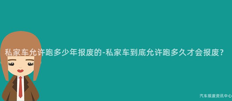 私家车允许跑多少年报废的-私家车到底允许跑多久才会报废？