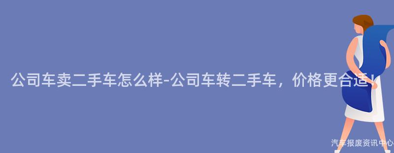 公司车卖二手车怎么样-公司车转二手车，价格更合适！