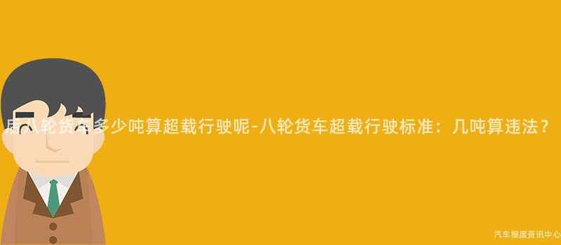后八轮货车多少吨算超载行驶呢-八轮货车超载行驶标准：几吨算违法？