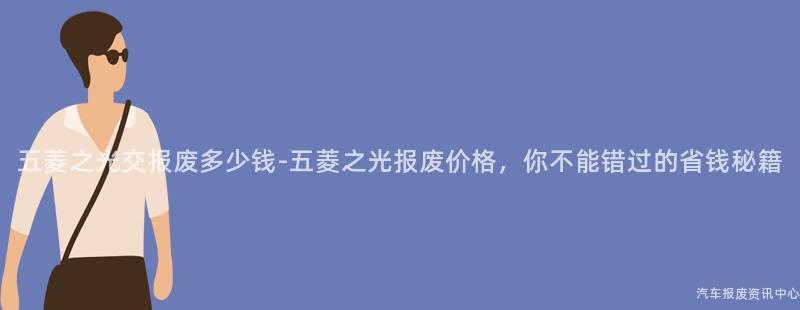 五菱之光交报废多少钱-五菱之光报废价格，你不能错过的省钱秘籍